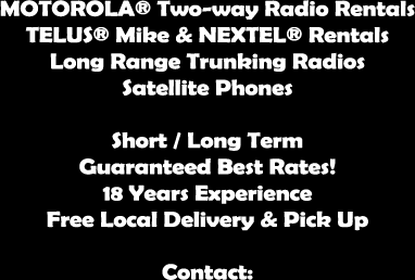 MOTOROLA® Two-way Radio Rentals 
TELUS® Mike & NEXTEL® Rentals 
Long Range Trunking Radios 
Satellite Phones
 Short Term/Long Term 
Guaranteed Best Rates! 
18 Years Experience 
Free Local Delivery & Pick Up